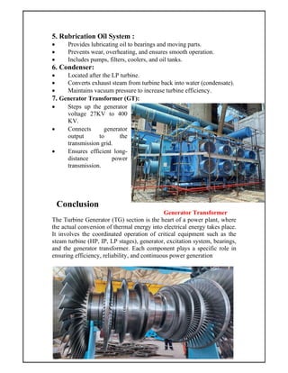 5. Rubrication Oïl System :
 Provides lubricating oil to bearings and moving parts.
 Prevents wear, overheating, and ensures smooth operation.
 Includes pumps, filters, coolers, and oil tanks.
6. Condenser:
 Located after the LP turbine.
 Converts exhaust steam from turbine back into water (condensate).
 Maintains vacuum pressure to increase turbine efficiency.
7. Generator Transformer (GT):
 Steps up the generator
voltage 27KV to 400
KV.
 Connects generator
output to the
transmission grid.
 Ensures efficient long-
distance power
transmission.
Conclusion
Generator Transformer
The Turbine Generator (TG) section is the heart of a power plant, where
the actual conversion of thermal energy into electrical energy takes place.
It involves the coordinated operation of critical equipment such as the
steam turbine (HP, IP, LP stages), generator, excitation system, bearings,
and the generator transformer. Each component plays a specific role in
ensuring efficiency, reliability, and continuous power generation
 