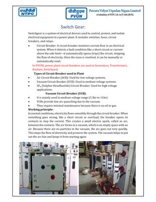 Switch Gear:
Switchgear is a system of electrical devices used to control, protect, and isolate
electrical equipment in a power plant. It includes switches, fuses, circuit
breakers, and relays.
 Circuit Breaker: A circuit breaker monitors current flow in an electrical
system. When it detects a fault condition like a short circuit or current
above the safe limit—it automatically opens (trips) the circuit, stopping
the flow of electricity. Once the issue is resolved, it can be manually or
automatically reset.
In PVUNL power plant circuit breakers are used at Generators, Transformers,
Busbars, Switchyard.
Types of Circuit Breaker used in Plant
 Air Circuit Breaker (ACB): Used for low voltage systems.
 Vacuum Circuit Breaker (VCB): Used in medium voltage systems.
 SF₆ (Sulphur Hexafluoride) Circuit Breaker: Used for high voltage
applications.
Vacuum Circuit Breaker (VCB):
 It is mainly used in medium voltage range (3.3kv to 11kv)
 VCBs provide fast arc quenching due to the vacuum.
 They require minimal maintenance because there is no oil or gas.
Working principle:
In normal conditions, electricity flows smoothly through the circuit breaker. When
something goes wrong, like a short circuit or overload, the breaker opens its
contacts to stop the current. This creates a small electric spark, called an arc,
between the contacts. The arc forms in a vacuum, which is an empty space with no
air. Because there are no particles in the vacuum, the arc goes out very quickly.
This stops the flow of electricity and protects the system. The vacuum helps to put
out the arc fast and keeps it from starting again.
 