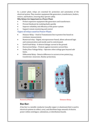 In a power plant, relays are essential for protection and automation of the
electrical system. They monitor equipment like generators, transformers, feeders,
motors, and busbars, ensuring they operate safely.
Why Relays Are Important in a Power Plant:
 Protect expensive equipment like generators and transformers
 Prevent blackouts by isolating faults quickly
 Improve reliability and efficiency of the power system
 Support remote monitoring and control
Types of relays used in Power Plant:
 Distance Relay – Used in Transmission line to protect line based on
resistance measurement.
 Numerical relay - Digital, microprocessor-based, allows advanced logic
and communication and mostly used in control panel.
 Earth Fault Relay - It detects leakage current to the ground.
 Overcurrent Relay – Protects against excessive current flow.
 Under/Over Voltage Relay – Operates when voltage goes beyond safe
limits.
 Differential Relay - Detects difference in current at two points (e.g.,
transformer, Generator, Busbar protection).
Numerical Relay Distance Relay
Bus Bar:
A bus bar is a metallic conductor (usually copper or aluminum) that is used in
electrical systems to collect, carry, and distribute large amounts of electric
power within switchgear, substations, or distribution boards.
 