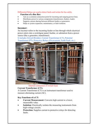Differential Relays are used to detect faults and isolate the bus safely.
Function of a Bus Bar:
 Acts as a common connection point for incoming and outgoing power lines.
 Distributes power to various components (transformers, feeders, loads).
 Supports current sharing between different feeders or generators.
 Helps in system expansion, maintenance, or fault isolation.
Incomer:
An incomer refers to the incoming feeder or line through which electrical
power enters into a switchgear panel, busbar, or substation from a power
source (like a generator, transformer).
It includes Circuit Breaker, Current Transformer (CT), Potential
Transformer (PT), Protective Relays (Overcurrent, Earth Fault, etc.)
Internal connection of switch Gear
Current Transformer (CT):
A Current Transformer (CT) is an instrument transformer used to
measure alternating current (AC).
Key Functions of a CT:
 Current Measurement: Converts high current to a lower,
measurable value.
 Isolation: Electrically isolates the measuring instruments from
high-voltage circuits.
 Protection: Supplies current to protective relays for detecting
faults.
 