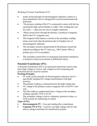 Working of Current Transformer (CT):
 works on the principle of electromagnetic induction, similar to a
basic transformer, but it is designed for current measurement and
protection.
 The primary winding of the CT is connected in series with the line
carrying the high current (busbar or cable). This winding has very
few turns — often just one turn (a straight conductor).
 When current flows through the primary, it produces a magnetic
field in the CT’s magnetic core.
 This magnetic field induces a current in the secondary winding
(many more turns than the primary) due to Faraday's law of
electromagnetic induction.
 The secondary current is proportional to the primary current but
reduced according to the CT ratio (e.g., 100:5 means 100A in
primary gives 5A in secondary).
 The secondary current flows to measuring instruments (ammeters)
or protective relays (overcurrent or differential relays).
Potential Transformer (PT):
A Potential Transformer (PT) is an instrument transformer used to step
down high voltage to a lower, safe voltage level for measuring and
protection devices in power systems.
Working Principle:
 PT works on the principle of electromagnetic induction, but it’s
specifically designed for voltage transformation with high
accuracy.
 The primary winding is connected across the high-voltage line.
 AC voltage in the primary creates a magnetic flux in the PT’s iron
core.
 This flux induces a proportional lower voltage in the secondary
winding, typically 110V or 63.5V.
 The secondary voltage is sent to voltmeters, protective relays, or
CCR systems for monitoring or control.
Types of PTs:
 Electromagnetic PT – Core and winding like a transformer.
 Capacitor PT (CVT) – Used for very high voltages (66 kV and
above), cheaper and better for transmission systems.
 