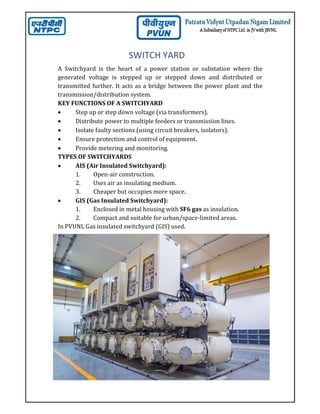 SWITCH YARD
A Switchyard is the heart of a power station or substation where the
generated voltage is stepped up or stepped down and distributed or
transmitted further. It acts as a bridge between the power plant and the
transmission/distribution system.
KEY FUNCTIONS OF A SWITCHYARD
 Step up or step down voltage (via transformers).
 Distribute power to multiple feeders or transmission lines.
 Isolate faulty sections (using circuit breakers, isolators).
 Ensure protection and control of equipment.
 Provide metering and monitoring.
TYPES OF SWITCHYARDS
 AIS (Air Insulated Switchyard):
1. Open-air construction.
2. Uses air as insulating medium.
3. Cheaper but occupies more space.
 GIS (Gas Insulated Switchyard):
1. Enclosed in metal housing with SF6 gas as insulation.
2. Compact and suitable for urban/space-limited areas.
In PVUNL Gas insulated switchyard (GIS) used.
 