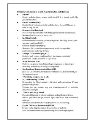 Primary Components in GIS (Gas-Insulated Substation)
 Busbar:
Carries and distributes power inside the GIS. It is placed inside SF₆
gas for insulation.
 Circuit Breaker (CB):
Breaks the circuit during faults and also turns it on/off. SF₆ gas is
used to stop the arc.
 Disconnector (Isolator):
Used to fully disconnect a part of the system for safe maintenance.
Works only when there is no current.
 Earthing Switch:
Connects the disconnected part to the ground for safety. Some types
work very quickly (FAES).
 Current Transformer (CT):
Measures the current in the system and sends the signal to
protection and metering devices.
 Voltage Transformer (VT/PT):
Reduces high voltage to a lower level for measurement and
protection. Can be inductive or capacitive.
 Surge Arrester (LA):
Protects equipment from high voltage surges due to lightning or
switching by sending the surge to the ground.
 Gas-Insulated Transmission Line (GIL):
Joins the GIS with transformers or overhead lines. Filled with SF₆ or
SF₆-N₂ gas mixture.
# Auxiliary components in GIS:
 SF₆ Gas Handling System
Responsible for filling, recovery, filtration, and maintaining SF₆ gas
pressure and purity.
Ensures the gas remains dry and uncontaminated to maintain
insulation strength.
 Control and Relay Panel
Operates GIS circuit breakers, isolators, and earthing switches.
Houses protection relays, control logic, interlocks, and automation
systems.
Interfaces with SCADA for remote control and monitoring.
 Partial Discharge Monitoring (PDM)
Detects early-stage insulation deterioration or defects.
Uses sensors to continuously monitor partial discharge signals.
 