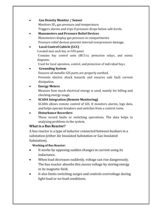  Gas Density Monitor / Sensor
Monitors SF₆ gas pressure and temperature.
Triggers alarms and trips if pressure drops below safe levels.
 Manometers and Pressure Relief Devices
Manometers display gas pressure in compartments.
Pressure relief devices prevent internal overpressure damage.
 Local Control Cubicle (LCC)
Located near each bay or GIS panel.
Contains bay control units (BCUs), protection relays, and mimic
diagrams.
Used for local operation, control, and protection of individual bays.
 Grounding System
Ensures all metallic GIS parts are properly earthed.
Prevents electric shock hazards and ensures safe fault current
dissipation.
 Energy Meters
Measure how much electrical energy is used, mainly for billing and
checking energy usage.
 SCADA Integration (Remote Monitoring)
SCADA allows remote control of GIS. It monitors alarms, logs data,
and helps operate breakers and switches from a control room.
 Disturbance Recorders
These record faults or switching operations. The data helps in
analyzing problems in the system.
What is a Bus Reactor?
A bus reactor is a type of inductor connected between busbars in a
substation (either Air Insulated Substation or Gas Insulated
Substation).
Working of Bus Reactor:
 It works by opposing sudden changes in current using its
inductance.
 When load decreases suddenly, voltage can rise dangerously.
The bus reactor absorbs this excess voltage by storing energy
in its magnetic field.
 It also limits switching surges and controls overvoltage during
light-load or no-load conditions.
 