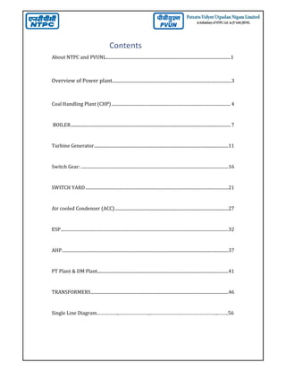 Contents
About NTPC and PVUNL...................................................................................................................1
Overview of Power plant..............................................................................................................3
Coal Handling Plant (CHP) ........................................................................................................... 4
BOILER................................................................................................................................................ 7
Turbine Generator.........................................................................................................................11
Switch Gear: .....................................................................................................................................16
SWITCH YARD.................................................................................................................................21
Air cooled Condenser (ACC) ......................................................................................................27
ESP.......................................................................................................................................................32
AHP......................................................................................................................................................37
PT Plant & DM Plant......................................................................................................................41
TRANSFORMERS............................................................................................................................46
Single Line Diagram……………...…………………....…………………………………………...…….56
 