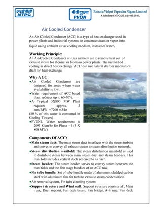 Air Cooled Condenser
An Air-Cooled Condenser (ACC) is a type of heat exchanger used in
power plants and industrial systems to condense steam or vapor into
liquid using ambient air as cooling medium, instead of water.
Working Principle:
An Air-Cooled Condenser utilizes ambient air to remove heat out of
exhaust steam for thermal or biomass power plants. The method of
cooling is direct heat exchange. ACC can use natural draft or mechanical
draft for heat exchange.
Why ACC
●Air Cooled Condenser are
designed for areas where water
availability is low.
●Water requirement of ACC based
plant reduces up to 60-70%.
●A Typical 3X800 MW Plant
requires approx. 3
cum/MW =7200 m3/hr
(80 % of this water is consumed in
Cooling Towers)
●PVUNL Water requirement is
2093 Cum/hr for Phase – I (3 X
800 MW)
Components Of ACC:
●Main steam duct: The main steam duct interfaces with the steam turbine
and serves to convey all exhaust steam to steam distribution network.
●Steam distribution manifold: The steam distribution manifold is used
to distribute steam between main steam duct and steam headers. This
manifold includes vertical ducts referred to as riser.
●Steam header: The steam header serves to convey steam between the
manifolds and the first stage bundles of an ACC row.
●Fin tube bundle: Set of tube bundle made of aluminum cladded carbon
steel with aluminum fins for turbine exhaust steam condensation.
●Air removal system, Fin tube cleaning system
●Support structure and Wind wall: Support structure consists of , Main
truss, Duct support, Fan deck beam, Fan bridge, A-Frame, Fan deck
 