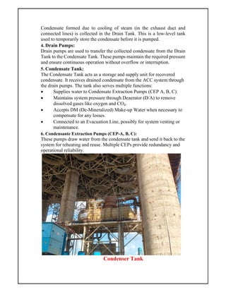Condensate formed due to cooling of steam (in the exhaust duct and
connected lines) is collected in the Drain Tank. This is a low-level tank
used to temporarily store the condensate before it is pumped.
4. Drain Pumps:
Drain pumps are used to transfer the collected condensate from the Drain
Tank to the Condensate Tank. These pumps maintain the required pressure
and ensure continuous operation without overflow or interruption.
5. Condensate Tank:
The Condensate Tank acts as a storage and supply unit for recovered
condensate. It receives drained condensate from the ACC system through
the drain pumps. The tank also serves multiple functions:
 Supplies water to Condensate Extraction Pumps (CEP A, B, C).
 Maintains system pressure through Deaerator (D/A) to remove
dissolved gases like oxygen and CO₂.
 Accepts DM (De-Mineralized) Make-up Water when necessary to
compensate for any losses.
 Connected to an Evacuation Line, possibly for system venting or
maintenance.
6. Condensante Extraction Pumps (CEP-A, B, C):
These pumps draw water from the condensate tank and send it back to the
system for reheating and reuse. Multiple CEPs provide redundancy and
operational reliability.
Condenser Tank
 