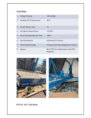 Tech Data
PVUNL ACC Tech Data:
1 Design Vacuum 160 mmHg
2 Ambient Air Temperature 38˚ C
3 No of Cells per Unit 72
4 Fan Motor Rated Power 132 KW
5 No of Tube Bundles per Unit 1008
6 Fan Distribution 8 (Streets) X 9 (Fans)
7 Tube Bundle Design K Type and D Type (Single Row Tubes)
8 Agency M/s PCTL (In collaboration with SPG
Belgium)
 