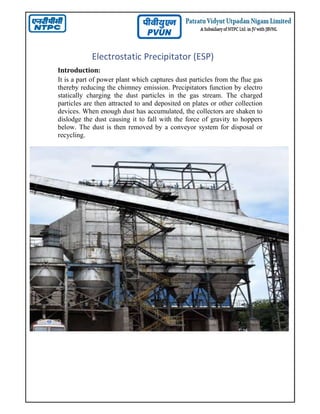 Electrostatic Precipitator (ESP)
Introduction:
It is a part of power plant which captures dust particles from the flue gas
thereby reducing the chimney emission. Precipitators function by electro
statically charging the dust particles in the gas stream. The charged
particles are then attracted to and deposited on plates or other collection
devices. When enough dust has accumulated, the collectors are shaken to
dislodge the dust causing it to fall with the force of gravity to hoppers
below. The dust is then removed by a conveyor system for disposal or
recycling.
 