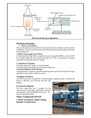 Working Principle:
1. Flue Gas from Boiler:
Flue gas from pulverized coal-fired boilers contains fly ash, unburned carbon, and tiny
ash particles. The flue gas is directed to the ESP unit after passing through economizers
and air preheaters.
2. High Voltage Supply from TR Set
A Transformer Rectifier (TR) set, like the one in our image from BHEL, converts 415V
AC to high-voltage DC (up to 95kV and 1000 mA). This is connected to discharge
electrodes (wires) inside the ESP chamber.
3. Ionization & Charging
The high-voltage DC creates a corona discharge.
It ionizes the gas and charges the ash particles negatively.
4. Particle Migration and Collection
Charged particles migrate to grounded collecting plates (positively charged). Ash gets
deposited on these plates and forms a layer.
5. Rapping Mechanism
The ESP system has a mechanical or electromagnetic rapping system. It knocks the
plates at intervals, and collected ash falls into
hoppers.
6. Clean Gas Release
The now clean flue gas is released via the
chimney/stack. This reduces particulate emissions
and complies with CPCB/MoEF norms (e.g., <30
mg/Nm³ particulate limit).
Major Components Of ESP
1. HVR Transformer (High Voltage
Rectifier Transformer):
 