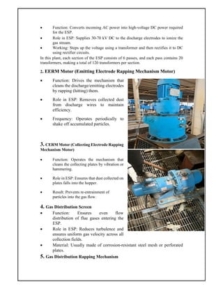  Function: Converts incoming AC power into high-voltage DC power required
for the ESP.
 Role in ESP: Supplies 30-70 kV DC to the discharge electrodes to ionize the
gas stream.
 Working: Steps up the voltage using a transformer and then rectifies it to DC
using rectifier circuits.
In this plant, each section of the ESP consists of 6 passes, and each pass contains 20
transformers, making a total of 120 transformers per section.
2. EERM Motor (Emitting Electrode Rapping Mechanism Motor)
 Function: Drives the mechanism that
cleans the discharge/emitting electrodes
by rapping (hitting) them.
 Role in ESP: Removes collected dust
from discharge wires to maintain
efficiency.
 Frequency: Operates periodically to
shake off accumulated particles.
3. CERM Motor (Collecting Electrode Rapping
Mechanism Motor)
 Function: Operates the mechanism that
cleans the collecting plates by vibration or
hammering.
 Role in ESP: Ensures that dust collected on
plates falls into the hopper.
 Result: Prevents re-entrainment of
particles into the gas flow.
4. Gas Distribution Screen
 Function: Ensures even flow
distribution of flue gases entering the
ESP.
 Role in ESP: Reduces turbulence and
ensures uniform gas velocity across all
collection fields.
 Material: Usually made of corrosion-resistant steel mesh or perforated
plates.
5. Gas Distribution Rapping Mechanism
 