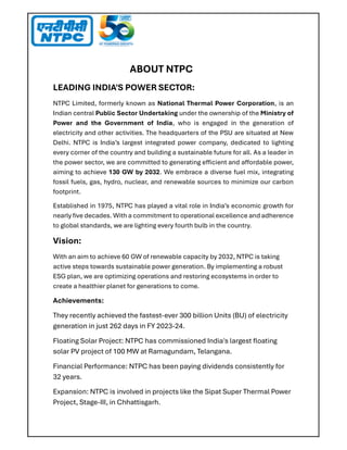 ABOUT NTPC
LEADING INDIA'S POWER SECTOR:
NTPC Limited, formerly known as National Thermal Power Corporation, is an
Indian central Public Sector Undertaking under the ownership of the Ministry of
Power and the Government of India, who is engaged in the generation of
electricity and other activities. The headquarters of the PSU are situated at New
Delhi. NTPC is India’s largest integrated power company, dedicated to lighting
every corner of the country and building a sustainable future for all. As a leader in
the power sector, we are committed to generating e icient and a ordable power,
aiming to achieve 130 GW by 2032. We embrace a diverse fuel mix, integrating
fossil fuels, gas, hydro, nuclear, and renewable sources to minimize our carbon
footprint.
Established in 1975, NTPC has played a vital role in India’s economic growth for
nearly ﬁve decades. With a commitment to operational excellence and adherence
to global standards, we are lighting every fourth bulb in the country.
Vision:
With an aim to achieve 60 GW of renewable capacity by 2032, NTPC is taking
active steps towards sustainable power generation. By implementing a robust
ESG plan, we are optimizing operations and restoring ecosystems in order to
create a healthier planet for generations to come.
Achievements:
They recently achieved the fastest-ever 300 billion Units (BU) of electricity
generation in just 262 days in FY 2023-24.
Floating Solar Project: NTPC has commissioned India's largest ﬂoating
solar PV project of 100 MW at Ramagundam, Telangana.
Financial Performance: NTPC has been paying dividends consistently for
32 years.
Expansion: NTPC is involved in projects like the Sipat Super Thermal Power
Project, Stage-III, in Chhattisgarh.
 