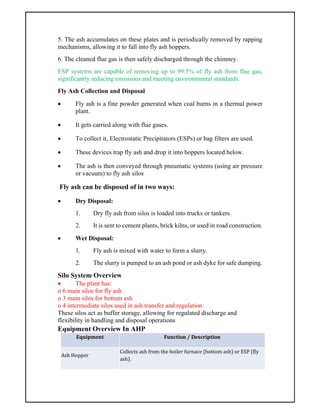 5. The ash accumulates on these plates and is periodically removed by rapping
mechanisms, allowing it to fall into fly ash hoppers.
6. The cleaned flue gas is then safely discharged through the chimney.
ESP systems are capable of removing up to 99.5% of fly ash from flue gas,
significantly reducing emissions and meeting environmental standards.
Fly Ash Collection and Disposal
 Fly ash is a fine powder generated when coal burns in a thermal power
plant.
 It gets carried along with flue gases.
 To collect it, Electrostatic Precipitators (ESPs) or bag filters are used.
 These devices trap fly ash and drop it into hoppers located below.
 The ash is then conveyed through pneumatic systems (using air pressure
or vacuum) to fly ash silos
Fly ash can be disposed of in two ways:
 Dry Disposal:
1. Dry fly ash from silos is loaded into trucks or tankers.
2. It is sent to cement plants, brick kilns, or used in road construction.
 Wet Disposal:
1. Fly ash is mixed with water to form a slurry.
2. The slurry is pumped to an ash pond or ash dyke for safe dumping.
Silo System Overview
 The plant has:
o 6 main silos for fly ash
o 3 main silos for bottom ash
o 4 intermediate silos used in ash transfer and regulation
These silos act as buffer storage, allowing for regulated discharge and
flexibility in handling and disposal operations
Equipment Overview In AHP
Equipment Function / Description
Ash Hopper
Collects ash from the boiler furnace (bottom ash) or ESP (fly
ash).
 