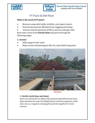 PT Plant & DM Plant
What is the need of PT plant?
 Removes suspended solids, turbidity, and organic matter.
 Protects downstream DM plant from clogging and fouling.
 Ensures smooth operation of filters and ion-exchange units.
Raw water comes from Patratu Dam and passes through the
following stages:
1. Aerator
 Adds oxygen to the water
 Helps remove dissolved gases like CO₂ and volatile impurities
Aerator
2. Clarifier (with Hypo and Alum)
where two chemicals are added: hypo (sodium hypochlorite) and alum.
Hypo disinfects the water by killing bacteria and microorganisms, while
alum acts as a coagulant, clumping fine particles together for easier
removal.
 