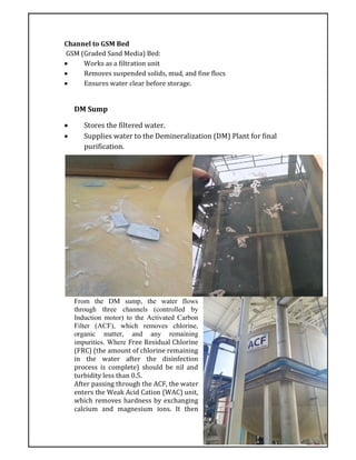 Channel to GSM Bed
GSM (Graded Sand Media) Bed:
 Works as a filtration unit
 Removes suspended solids, mud, and fine flocs
 Ensures water clear before storage.
DM Sump
 Stores the filtered water.
 Supplies water to the Demineralization (DM) Plant for final
purification.
From the DM sump, the water flows
through three channels (controlled by
Induction motor) to the Activated Carbon
Filter (ACF), which removes chlorine,
organic matter, and any remaining
impurities. Where Free Residual Chlorine
(FRC) (the amount of chlorine remaining
in the water after the disinfection
process is complete) should be nil and
turbidity less than 0.5.
After passing through the ACF, the water
enters the Weak Acid Cation (WAC) unit,
which removes hardness by exchanging
calcium and magnesium ions. It then
 