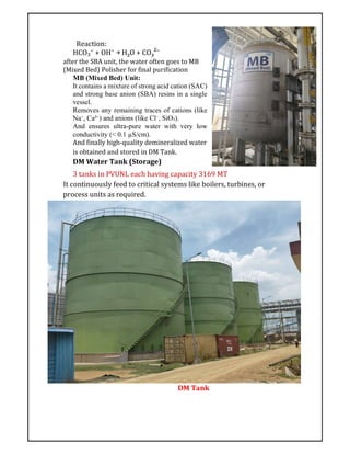Reaction:
HCO₃⁻ + OH⁻ → H₂O + CO₃²⁻
after the SBA unit, the water often goes to MB
(Mixed Bed) Polisher for final purification
MB (Mixed Bed) Unit:
It contains a mixture of strong acid cation (SAC)
and strong base anion (SBA) resins in a single
vessel.
Removes any remaining traces of cations (like
Na⁺, Ca²⁺) and anions (like Cl⁻, SiO₂).
And ensures ultra-pure water with very low
conductivity (< 0.1 µS/cm).
And finally high-quality demineralized water
is obtained and stored in DM Tank.
DM Water Tank (Storage)
3 tanks in PVUNL each having capacity 3169 MT
It continuously feed to critical systems like boilers, turbines, or
process units as required.
DM Tank
 