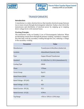 TRANSFORMERS
Introduction:
A transformer is a static electrical device that transfers electrical energy between
two or more circuits through electromagnetic induction. It plays a key role in the
transmission and distribution of electrical power by stepping up or stepping
down voltage levels with minimal losses.
Working Principle:
The transformer works on Faraday’s Law of Electromagnetic Induction. When
an alternating current flows through the primary winding, it produces a magnetic
flux that links with the secondary winding through the core, inducing a voltage
in the secondary winding.
Parameter Value
Manufacturer Transformers & Rectifiers (India) Ltd.
Location Ahmedabad (Gujarat), India
Type Copper Wound Transformer
Standard IS 1180 (Part 1): 2014 (Amendment 4)
Cooling Type ONAN
Phase 3 Phase
Vector Group Dyn11
Rated Power (kVA) 3150
Rated Voltage - HV (kV) 33
Rated Voltage - LV (V) 433
Rated Current - HV (A) 55.1
Rated Current - LV (A) 4196.6
Tap Range +5% to -10% in 1.25% steps
 
