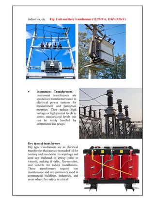 industries, etc. Fig: Unit auxiliary transformer (12.5MVA, 11KV/3.3KV)
 Instrument Transformers –
Instrument transformers are
specialized transformers used in
electrical power systems for
measurement and protection
purposes. They reduce high
voltage or high current levels to
lower, standardized levels that
can be safely handled by
instruments and relays.
Dry type of transformer
Dry type transformers are an electrical
transformer that uses air instead of oil for
cooling and insulation. Its windings and
core are enclosed in epoxy resin or
varnish, making it safer, fire-resistant,
and suitable for indoor installations.
These transformers require less
maintenance and are commonly used in
commercial buildings, industries, and
areas where fire safety is critical.
 