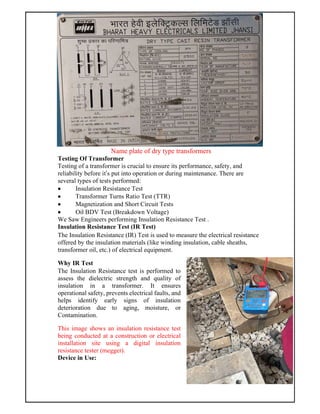 Name plate of dry type transformers
Testing Of Transformer
Testing of a transformer is crucial to ensure its performance, safety, and
reliability before it’s put into operation or during maintenance. There are
several types of tests performed:
 Insulation Resistance Test
 Transformer Turns Ratio Test (TTR)
 Magnetization and Short Circuit Tests
 Oil BDV Test (Breakdown Voltage)
We Saw Engineers performing Insulation Resistance Test .
Insulation Resistance Test (IR Test)
The Insulation Resistance (IR) Test is used to measure the electrical resistance
offered by the insulation materials (like winding insulation, cable sheaths,
transformer oil, etc.) of electrical equipment.
Why IR Test
The Insulation Resistance test is performed to
assess the dielectric strength and quality of
insulation in a transformer. It ensures
operational safety, prevents electrical faults, and
helps identify early signs of insulation
deterioration due to aging, moisture, or
Contamination.
This image shows an insulation resistance test
being conducted at a construction or electrical
installation site using a digital insulation
resistance tester (megger).
Device in Use:
 