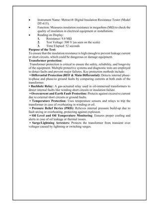  Instrument Name: Metravi® Digital Insulation Resistance Tester (Model
DT-615).
 Function: Measures insulation resistance in megaohms (MΩ) to check the
quality of insulation in electrical equipment or installations.
 Reading on Display:
1. Resistance: 9.8 MΩ
2. Test Voltage: 500 V (as seen on the scale)
3. Time Elapsed: 52 seconds
Purpose of the Test:
To ensure that the insulation resistance is high enough to prevent leakage current
or short circuits, which could be dangerous or damage equipment.
Transformer protection:
Transformer protection is critical to ensure the safety, reliability, and longevity
of the equipment. Multiple protective systems and diagnostic tests are employed
to detect faults and prevent major failures. Key protection methods include:
• Differential Protection (REF & Main Differential): Detects internal phase-
to-phase and phase-to ground faults by comparing currents at both ends of the
transformer.
• Buchholz Relay: A gas-actuated relay used in oil-immersed transformers to
detect internal faults like winding short circuits or insulation failure.
• Overcurrent and Earth Fault Protection: Protects against excessive current
due to external short circuits or ground faults.
• Temperature Protection: Uses temperature sensors and relays to trip the
transformer in case of overheating in winding or oil.
• Pressure Relief Device (PRD): Relieves internal pressure build-up due to
fault arcing or overheating, protecting against explosion.
• Oil Level and Oil Temperature Monitoring: Ensures proper cooling and
alerts in case of oil leakage or thermal issues.
• Surge/Lightning Arresters: Protects the transformer from transient over
voltages caused by lightning or switching surges.
 
