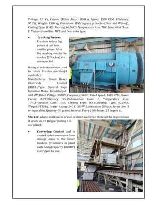 Voltage: 3.3 kV, Current (Rotor Amps): 80.8 A, Speed: 1500 RPM, Efficiency:
95.2%, Weight: 3350 kg, Protection: IP55(Ingress protection(Dust and Water)),
Cooling Type: IC 411, Bearing: 6224 C3, Temperature Rise: 70°C, Insulation Class:
F, Temperature Rise: 70°C and Gear rotor type.
 Crushing Process:
Crushers reduce big
pieces of coal into
smaller pieces. After
the crashing, sent to the
stacker (2 Stacker) via
conveyer belt.
Rating of induction Motor Used
to rotate Crusher machine(4
available):
Manufacturer: Bharat Heavy
Electricals Limited
(BHEL),Type: Squirrel Cage
Induction Motor, Rated Output:
420 kW, Rated Voltage: 3300 V, Frequency: 50 Hz, Rated Speed : 1485 RPM, Power
Factor: 0.89,Efficiency: 95.4%,Insulation Class: F, Temperature Rise:
70°C,Protection Class: IP55, Cooling Type: IC411,Bearing Type: 6224C3,
Weight:3350 kg, Heater Rating: 240 V, 100 W, Lubrication (Grease: Servo Gem 3
or equivalent, Quantity: 50 grams, Interval: Every 2000 hours (25 degree c).
Stacker: where small pieces of coal is stored and when there will be requirement
it sends via TP (tripper polling 9 in
our plant).
 Conveying: Crushed coal is
carried by belt conveyors from
storage areas to the boiler
bunkers (9 bunkers in plant
each having capacity 100MW)
via tripper for use.
 