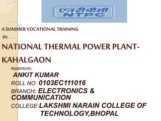 A SUMMER VOCATIONAL TRAINING
IN
NATIONAL THERMAL POWER PLANT-
KAHALGAON
PRESENTEDBY:-
ANKIT KUMAR
ROLL NO: 0103EC111016
BRANCH: ELECTRONICS &
COMMUNICATION
COLLEGE:LAKSHMI NARAIN COLLEGE OF
TECHNOLOGY,BHOPAL
 