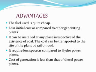 ADVANTAGES
 The fuel used is quite cheap.
 Less initial cost as compared to other generating
plants.
 It can be installed at any place irrespective of the
existence of coal. The coal can be transported to the
site of the plant by rail or road.
 It require less space as compared to Hydro power
plants.
 Cost of generation is less than that of diesel power
plants.
 