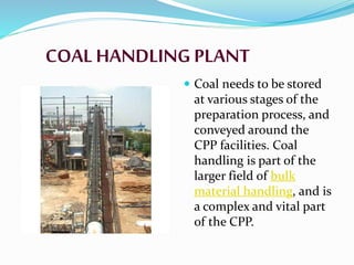COAL HANDLING PLANT
 Coal needs to be stored
at various stages of the
preparation process, and
conveyed around the
CPP facilities. Coal
handling is part of the
larger field of bulk
material handling, and is
a complex and vital part
of the CPP.
 