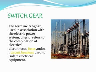 SWITCH GEAR
The term switchgear,
used in association with
the electric power
system, or grid, refers to
the combination of
electrical
disconnects, fuses and/o
r circuit breakers used to
isolate electrical
equipment.
 