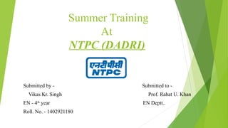 Summer Training
At
NTPC (DADRI)
Submitted by - Submitted to -
Vikas Kr. Singh Prof. Rahat U. Khan
EN - 4th
year EN Deptt..
Roll. No. - 1402921180
 