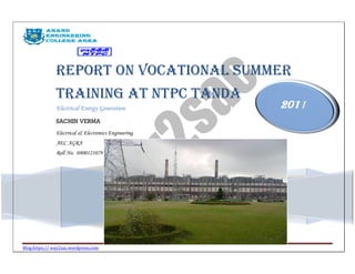 Report on Vocational Summer
               Training at NTPC Tanda
               Electrical Energy Generation           2011
               SACHIN VERMA
               Electrical & Electronics Engineering
               AEC AGRA
               Roll No. 0800121079




Blog:https:// way2sac.wordpress.com
 