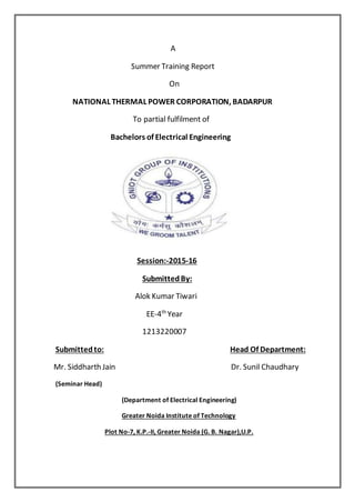 A
Summer Training Report
On
NATIONAL THERMAL POWER CORPORATION, BADARPUR
To partial fulfilment of
Bachelors of Electrical Engineering
Session:-2015-16
SubmittedBy:
Alok Kumar Tiwari
EE-4th
Year
1213220007
Submittedto: Head Of Department:
Mr. Siddharth Jain Dr. Sunil Chaudhary
(Seminar Head)
(Department of Electrical Engineering)
Greater Noida Institute of Technology
Plot No-7, K.P.-II, Greater Noida (G. B. Nagar),U.P.
 