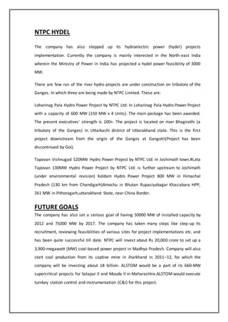 NTPC HYDEL
The company has also stepped up its hydroelectric power (hydel) projects
implementation. Currently the company is mainly interested in the North-east India
wherein the Ministry of Power in India has projected a hydel power feasibility of 3000
MW.
There are few run of the river hydro projects are under construction on tributory of the
Ganges. In which three are being made by NTPC Limited. These are:
Loharinag Pala Hydro Power Project by NTPC Ltd: In Loharinag Pala Hydro Power Project
with a capacity of 600 MW (150 MW x 4 Units). The main package has been awarded.
The present executives' strength is 100+. The project is located on river Bhagirathi (a
tributory of the Ganges) in Uttarkashi district of Uttarakhand state. This is the first
project downstream from the origin of the Ganges at Gangotri(Project has been
discontinued by GoI).
Tapovan Vishnugad 520MW Hydro Power Project by NTPC Ltd: In Joshimath town.#Lata
Tapovan 130MW Hydro Power Project by NTPC Ltd: is further upstream to Joshimath
(under environmental revision) Koldam Hydro Power Project 800 MW in Himachal
Pradesh (130 km from Chandigarh)Amochu in Bhutan Rupasiyabagar Khasiabara HPP,
261 MW in Pithoragarh,uttarakhand State, near China Border.
FUTURE GOALS
The company has also set a serious goal of having 50000 MW of installed capacity by
2012 and 75000 MW by 2017. The company has taken many steps like step-up its
recruitment, reviewing feasibilities of various sites for project implementations etc. and
has been quite successful till date. NTPC will invest about Rs 20,000 crore to set up a
3,900-megawatt (MW) coal-based power project in Madhya Pradesh. Company will also
start coal production from its captive mine in Jharkhand in 2011–12, for which the
company will be investing about 18 billion. ALSTOM would be a part of its 660-MW
supercritical projects for Solapur II and Mouda II in Maharashtra.ALSTOM would execute
turnkey station control and instrumentation (C&I) for this project.
 