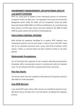 ENVIRONMET MANAGEMENT, OCCUPATIONAL HEALTH
and SAFETY SYSTEMS
NTPC has actively gone for adoption of best international practices on environment,
occupational health and safety areas. The organization has pursued the Environmental
Management System (EMS) ISO 14001 and the Occupational Health and Safety
Assessment System OHSAS 18001 at its different establishments. As a result of pursuing
these practices, all NTPC power stations have been certified for ISO 14001 & OHSAS
18001 by reputed national and international Certifying Agencies.
POLLUTION CONTROL SYSTEMS
While deciding the appropriate technology for its projects, NTPC integrates many
environmental provisions into the plant design. In order to ensure that NTPC comply
with all the stipulated environment norms, various state-of-the-art pollution control
systems / devices as discussed below have been installed to control air and water
pollution.
Electrostatic Precipitators
The ash left behind after combustion of coal is arrested in high efficiency Electrostatic
Precipitators (ESP’s) and particulate emission is controlled well within the stipulated
norms. The ash collected in the ESP’s is disposed to Ash Ponds in slurry form.
Flue Gas Stacks
Tall Flue Gas Stacks have been provided for wide dispersion of the gaseous emissions
(SOX, NOX etc) into the atmosphere.
Low-NOX Burners
In gas based NTPC power stations, NOx emissions are controlled by provision of Low-
NOx Burners (dry or wet type) and in coal fired stations, by adopting best combustion
practices.
 