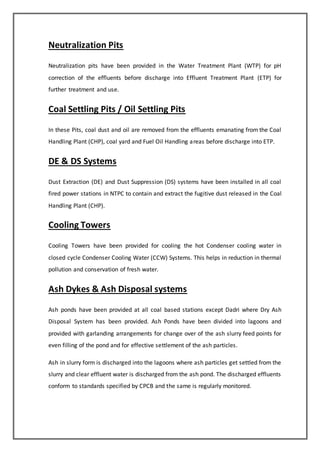 Neutralization Pits
Neutralization pits have been provided in the Water Treatment Plant (WTP) for pH
correction of the effluents before discharge into Effluent Treatment Plant (ETP) for
further treatment and use.
Coal Settling Pits / Oil Settling Pits
In these Pits, coal dust and oil are removed from the effluents emanating from the Coal
Handling Plant (CHP), coal yard and Fuel Oil Handling areas before discharge into ETP.
DE & DS Systems
Dust Extraction (DE) and Dust Suppression (DS) systems have been installed in all coal
fired power stations in NTPC to contain and extract the fugitive dust released in the Coal
Handling Plant (CHP).
Cooling Towers
Cooling Towers have been provided for cooling the hot Condenser cooling water in
closed cycle Condenser Cooling Water (CCW) Systems. This helps in reduction in thermal
pollution and conservation of fresh water.
Ash Dykes & Ash Disposal systems
Ash ponds have been provided at all coal based stations except Dadri where Dry Ash
Disposal System has been provided. Ash Ponds have been divided into lagoons and
provided with garlanding arrangements for change over of the ash slurry feed points for
even filling of the pond and for effective settlement of the ash particles.
Ash in slurry form is discharged into the lagoons where ash particles get settled from the
slurry and clear effluent water is discharged from the ash pond. The discharged effluents
conform to standards specified by CPCB and the same is regularly monitored.
 