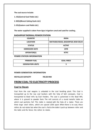 The coal source include:
1. CCL(Central Coal Fields Ltd.)
2. BCCL(Bharat Coking Coals Ltd.)
3. ECL(Eastern coal Fields Ltd.)
The water supplied is taken from Agra irrigation canal and used for cooling.
BADARPUR THERMAL POWER STATION
COUNTRY INDIA
LOCATION MATHURA ROAD, BADARPUR, NEW DELHI
STATUS ACTIVE
COMISSION DATE 1978
OPERATOR(S) NTPC
POWER STATION INFORMATION
PRIMARY FUEL COAL-FIRED
GENERATION UNITS 5
POWER GENERATION INFORMATION
INSTALLED CAPACITY 705.00 MW
FROM COAL TO ELECTRICITY PROCESS
Coal to Steam
Coal from the coal wagons is unloaded in the coal handling plant. This Coal is
transported up to the raw coal bunkers with the help of belt conveyors. Coal is
transported to Bowl mills by Coal Feeders. The coal is pulverized in the Bowl Mill,
where it is ground to powder form. The mill consists of a round metallic table on
which coal particles fall. This table is rotated with the help of a motor. There are
three large steel rollers, which are spaced 120 apart. When there is no coal, these
rollers do not rotate but when the coal is fed to the table it pack up between roller and
the table and ths forces the rollers to rotate.
 