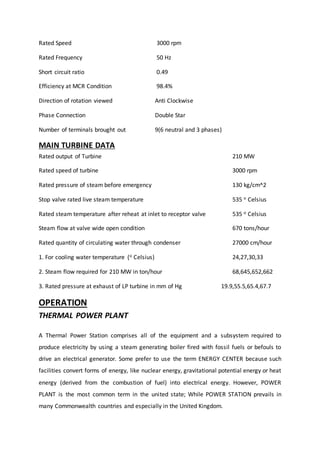 Rated Speed 3000 rpm
Rated Frequency 50 Hz
Short circuit ratio 0.49
Efficiency at MCR Condition 98.4%
Direction of rotation viewed Anti Clockwise
Phase Connection Double Star
Number of terminals brought out 9(6 neutral and 3 phases)
MAIN TURBINE DATA
Rated output of Turbine 210 MW
Rated speed of turbine 3000 rpm
Rated pressure of steam before emergency 130 kg/cm^2
Stop valve rated live steam temperature 535 o Celsius
Rated steam temperature after reheat at inlet to receptor valve 535 o Celsius
Steam flow at valve wide open condition 670 tons/hour
Rated quantity of circulating water through condenser 27000 cm/hour
1. For cooling water temperature (o Celsius) 24,27,30,33
2. Steam flow required for 210 MW in ton/hour 68,645,652,662
3. Rated pressure at exhaust of LP turbine in mm of Hg 19.9,55.5,65.4,67.7
OPERATION
THERMAL POWER PLANT
A Thermal Power Station comprises all of the equipment and a subsystem required to
produce electricity by using a steam generating boiler fired with fossil fuels or befouls to
drive an electrical generator. Some prefer to use the term ENERGY CENTER because such
facilities convert forms of energy, like nuclear energy, gravitational potential energy or heat
energy (derived from the combustion of fuel) into electrical energy. However, POWER
PLANT is the most common term in the united state; While POWER STATION prevails in
many Commonwealth countries and especially in the United Kingdom.
 