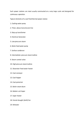 Such power stations are most usually constructed on a very large scale and designed for
continuous operation.
Typical elements of a coal fired thermal power station
1. Cooling water pump
2. Three -phase transmission line
3. Step up transformer
4. Electrical Generator
5. Low pressure steam
6. Boiler feed water pump
7. Surface condenser
8. Intermediate pressure steam turbine
9. Steam control valve
10. High pressure steam turbine
11. Deaerator Feed water heater
12. Coal conveyor
13. Coal hopper
14. Coal pulverizer
15. Boiler steam drum
16. Bottom ash hoper
17. Super heater
18. Forced draught (draft) fan
19. Reheater
 