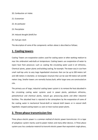 20. Combustion air intake
21. Economizer
22. Air preheater
23. Precipitator
24. Induced draught (draft) fan
25. Fuel gas stack
The description of some of the components written above is described as follows:
1. Cooling towers
Cooling Towers are evaporative coolers used for cooling water or other working medium to
near the ambivalent web-bulb air temperature. Cooling towers use evaporation of water to
reject heat from processes such as cooling the circulating water used in oil refineries,
Chemical plants, power plants and building cooling, for example. The tower vary in size from
small roof-top units to very large hyperboloid structures that can be up to 200 meters tall
and 100 meters in diameter, or rectangular structure that can be over 40 meters tall and 80
meters long. Smaller towers are normally factory built, while larger ones are constructed on
site.
The primary use of large, industrial cooling tower system is to remove the heat absorbed in
the circulating cooling water systems used in power plants, petroleum refineries,
petrochemical and chemical plants, natural gas processing plants and other industrial
facilities. The absorbed heat is rejected to the atmosphere by the evaporation of some of
the cooling water in mechanical forced-draft or induced draft towers or in natural draft
hyperbolic shaped cooling towers as seen at most nuclear power plants.
2. Three phase transmission line
Three phase electric power is a common method of electric power transmission. It is a type
of polyphase system mainly used to power motors and many other devices. A Three phase
system uses less conductor material to transmit electric power than equivalent single phase,
 