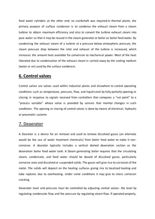 feed water cylinders at the other end; no crankshaft was required.In thermal plants, the
primary purpose of surface condenser is to condense the exhaust steam from a steam
turbine to obtain maximum efficiency and also to convert the turbine exhaust steam into
pure water so that it may be reused in the steam generator or boiler as boiler feed water. By
condensing the exhaust steam of a turbine at a pressure below atmospheric pressure, the
steam pressure drop between the inlet and exhaust of the turbine is increased, which
increases the amount heat available for conversion to mechanical power. Most of the heat
liberated due to condensation of the exhaust steam is carried away by the cooling medium
(water or air) used by the surface condenser.
6. Control valves
Control valves are valves used within industrial plants and elsewhere to control operating
conditions such as temperature, pressure, flow, and liquid Level by fully partially opening or
closing in response to signals received from controllers that compares a “set point” to a
“process variable” whose value is provided by sensors that monitor changes in such
conditions. The opening or closing of control valves is done by means of electrical, hydraulic
or pneumatic systems
7. Deaerator
A Dearator is a device for air removal and used to remove dissolved gases (an alternate
would be the use of water treatment chemicals) from boiler feed water to make it non-
corrosive. A dearator typically includes a vertical domed deaeration section as the
deaeration boiler feed water tank. A Steam generating boiler requires that the circulating
steam, condensate, and feed water should be devoid of dissolved gases, particularly
corrosive ones and dissolved or suspended solids. The gases will give rise to corrosion of the
metal. The solids will deposit on the heating surfaces giving rise to localized heating and
tube ruptures due to overheating. Under some conditions it may give to stress corrosion
cracking.
Deaerator level and pressure must be controlled by adjusting control valves- the level by
regulating condensate flow and the pressure by regulating steam flow. If operated properly,
 