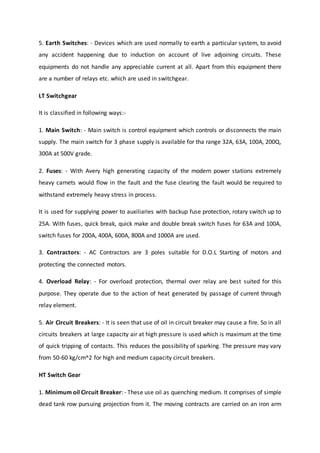 5. Earth Switches: - Devices which are used normally to earth a particular system, to avoid
any accident happening due to induction on account of live adjoining circuits. These
equipments do not handle any appreciable current at all. Apart from this equipment there
are a number of relays etc. which are used in switchgear.
LT Switchgear
It is classified in following ways:-
1. Main Switch: - Main switch is control equipment which controls or disconnects the main
supply. The main switch for 3 phase supply is available for tha range 32A, 63A, 100A, 200Q,
300A at 500V grade.
2. Fuses: - With Avery high generating capacity of the modern power stations extremely
heavy carnets would flow in the fault and the fuse clearing the fault would be required to
withstand extremely heavy stress in process.
It is used for supplying power to auxiliaries with backup fuse protection, rotary switch up to
25A. With fuses, quick break, quick make and double break switch fuses for 63A and 100A,
switch fuses for 200A, 400A, 600A, 800A and 1000A are used.
3. Contractors: - AC Contractors are 3 poles suitable for D.O.L Starting of motors and
protecting the connected motors.
4. Overload Relay: - For overload protection, thermal over relay are best suited for this
purpose. They operate due to the action of heat generated by passage of current through
relay element.
5. Air Circuit Breakers: - It is seen that use of oil in circuit breaker may cause a fire. So in all
circuits breakers at large capacity air at high pressure is used which is maximum at the time
of quick tripping of contacts. This reduces the possibility of sparking. The pressure may vary
from 50-60 kg/cm^2 for high and medium capacity circuit breakers.
HT Switch Gear
1. Minimum oil Circuit Breaker: - These use oil as quenching medium. It comprises of simple
dead tank row pursuing projection from it. The moving contracts are carried on an iron arm
 