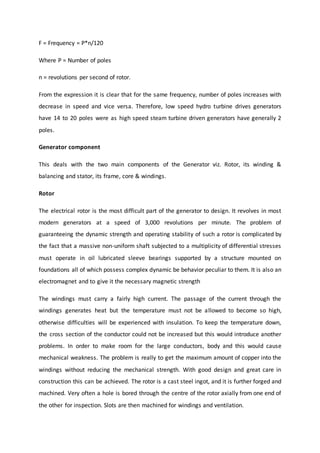 F = Frequency = P*n/120
Where P = Number of poles
n = revolutions per second of rotor.
From the expression it is clear that for the same frequency, number of poles increases with
decrease in speed and vice versa. Therefore, low speed hydro turbine drives generators
have 14 to 20 poles were as high speed steam turbine driven generators have generally 2
poles.
Generator component
This deals with the two main components of the Generator viz. Rotor, its winding &
balancing and stator, its frame, core & windings.
Rotor
The electrical rotor is the most difficult part of the generator to design. It revolves in most
modern generators at a speed of 3,000 revolutions per minute. The problem of
guaranteeing the dynamic strength and operating stability of such a rotor is complicated by
the fact that a massive non-uniform shaft subjected to a multiplicity of differential stresses
must operate in oil lubricated sleeve bearings supported by a structure mounted on
foundations all of which possess complex dynamic be behavior peculiar to them. It is also an
electromagnet and to give it the necessary magnetic strength
The windings must carry a fairly high current. The passage of the current through the
windings generates heat but the temperature must not be allowed to become so high,
otherwise difficulties will be experienced with insulation. To keep the temperature down,
the cross section of the conductor could not be increased but this would introduce another
problems. In order to make room for the large conductors, body and this would cause
mechanical weakness. The problem is really to get the maximum amount of copper into the
windings without reducing the mechanical strength. With good design and great care in
construction this can be achieved. The rotor is a cast steel ingot, and it is further forged and
machined. Very often a hole is bored through the centre of the rotor axially from one end of
the other for inspection. Slots are then machined for windings and ventilation.
 
