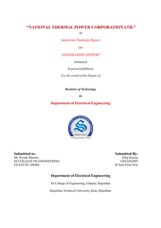 “NATIONAL THERMAL POWER CORPORATION LTD.”
An
Industrial Training Report
On
“GENERATION SYSTEM”
Submitted
In partial fulfillment
For the award of the Degree of
Bachelor of Technology
In
Department of Electrical Engineering
Submitted to: Submitted By:
Mr. Piyush Sharma
SS COLLEGE OF ENGINEERING
EE/EEE/EC (HOD)
Dilip Kumar
12ECOEE005
B-Tech Final Year
Department of Electrical Engineering
SS College of Engineering, Udaipur, Rajasthan
Rajasthan Technical University, Kota, Rajasthan
 