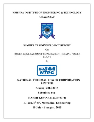 KRISHNA INSTITUTE OF ENGINEERING & TECHNOLOGY
GHAZIABAD
SUMMER TRAINING PROJECT REPORT
On
POWER GENERATION OF COAL BASED THERMAL POWER
PLANT
At
NATIONAL THERMAL POWER CORPORATION
LIMITED
Session: 2014-2015
Submitted by:
HARSH KUMAR (1202940074)
B.Tech, 4th
yr., Mechanical Engineering
10 July – 6 August, 2015
 