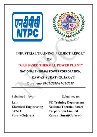 INDUSTRIALTRAINING PROJECT REPORT
ON
“GAS BASED THERMAL POWER PLANT”
NATIONAL THERMAL POWER CORPORATION,
KAWAS SURAT (GUJARAT)
Duration:- 03/12/2018-17/12/2018
Submitted by: Submitted to:
Lalit I/C Training Department
Electrical Engineering National Thermal Power
SVNIT Corporation Limited
Surat (Gujarat) Kawas , Surat(Gujarat)
 