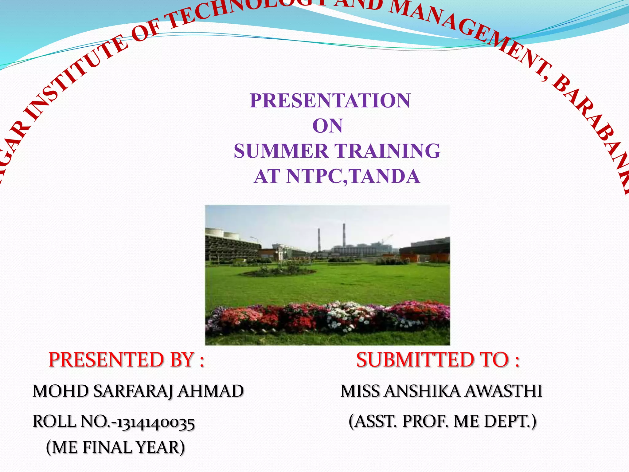 PRESENTATION
ON
SUMMER TRAINING
AT NTPC,TANDA
PRESENTED BY : SUBMITTED TO :
MOHD SARFARAJ AHMAD MISS ANSHIKA AWASTHI
ROLL NO.-1314140035 (ASST. PROF. ME DEPT.)
(ME FINAL YEAR)
 