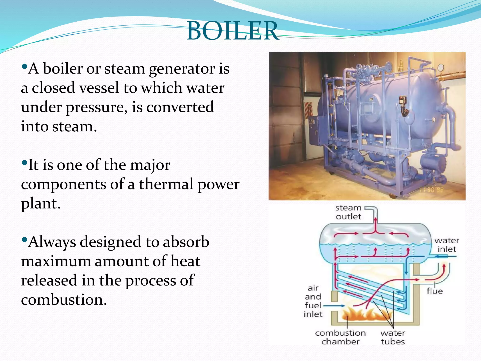•A boiler or steam generator is
a closed vessel to which water
under pressure, is converted
into steam.
•It is one of the major
components of a thermal power
plant.
•Always designed to absorb
maximum amount of heat
released in the process of
combustion.
BOILER
 