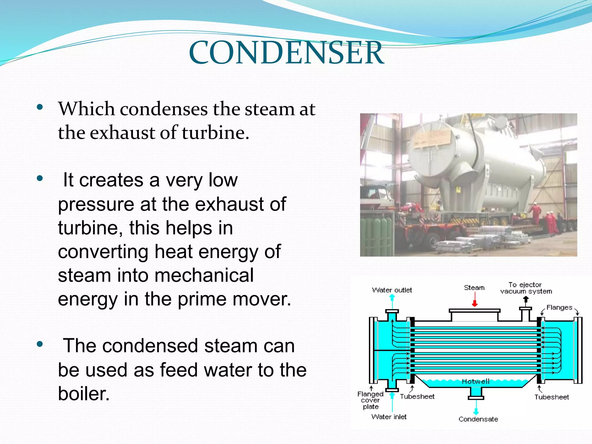 CONDENSER
• Which condenses the steam at
the exhaust of turbine.
• It creates a very low
pressure at the exhaust of
turbine, this helps in
converting heat energy of
steam into mechanical
energy in the prime mover.
• The condensed steam can
be used as feed water to the
boiler.
 