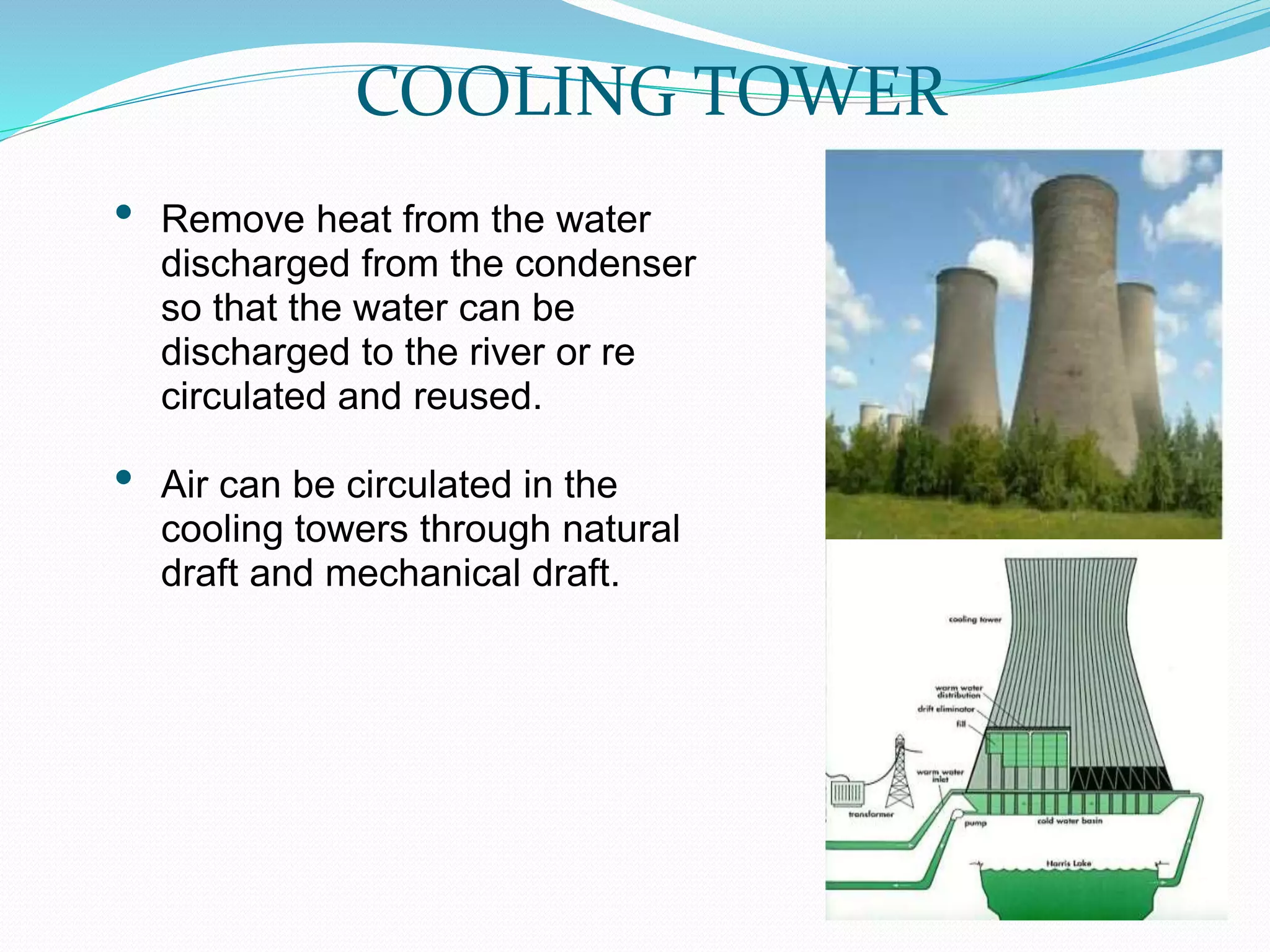 COOLING TOWER
• Remove heat from the water
discharged from the condenser
so that the water can be
discharged to the river or re
circulated and reused.
• Air can be circulated in the
cooling towers through natural
draft and mechanical draft.
 