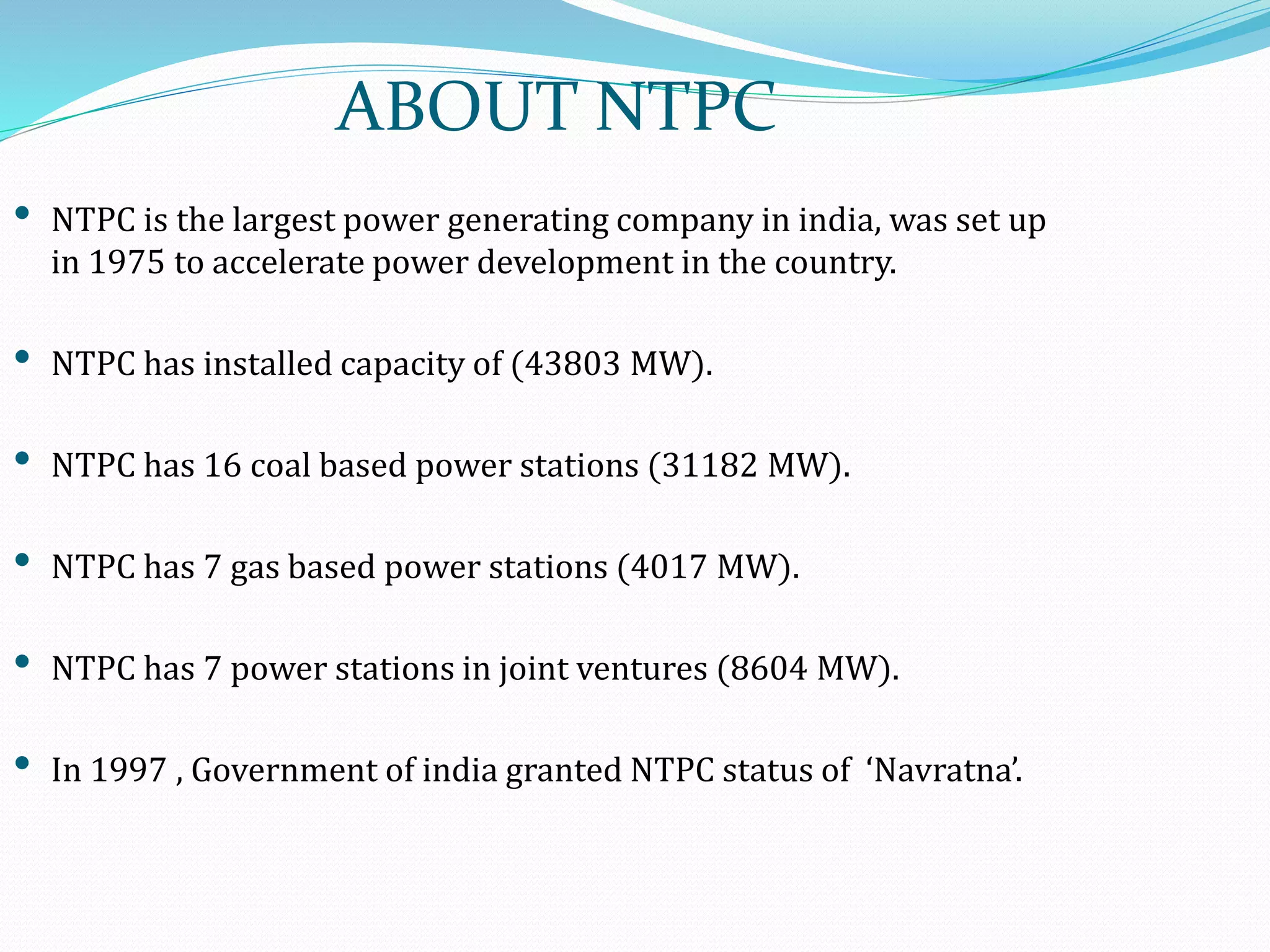 ABOUT NTPC
• NTPC is the largest power generating company in india, was set up
in 1975 to accelerate power development in the country.
• NTPC has installed capacity of (43803 MW).
• NTPC has 16 coal based power stations (31182 MW).
• NTPC has 7 gas based power stations (4017 MW).
• NTPC has 7 power stations in joint ventures (8604 MW).
• In 1997 , Government of india granted NTPC status of ‘Navratna’.
 